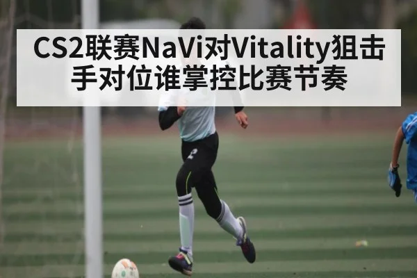 CS2联赛NaVi对Vitality狙击手对位谁掌控比赛节奏
