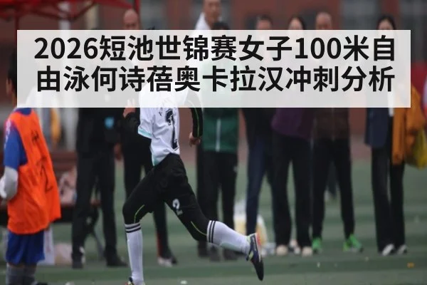 2026短池世锦赛女子100米自由泳何诗蓓奥卡拉汉冲刺分析